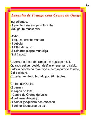 66


Lasanha de Frango com Creme de Queijo
Ingredientes:
-1 pacote e massa para lazanha
-300 gr. de mussarela

Molho:
-1 kg. De tomate maduro
-1 cebola
-1 folha de louro
-3 colheres (sopa) manteiga
-Sal à gosto

Cozinhar o peito do frango em água com sal.
Quando estiver cozido, desfiar e reservar o caldo.
Fritar a cebola na manteiga e acrescentar o tomate,
Sal e o louro.
Cozinhar em fogo brando por 20 minutos.

Creme de Queijo:
-2 gemas
-3 copos de leite
-½ copo de Creme de Leite
-4 colheres de queijo
-1 colher (pequena) nos-noscada
-1 colher (pequena) de sal.
 