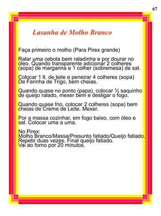 67




      Lasanha de Molho Branco

Faça primeiro o molho (Para Pirex grande)
Ralar uma cebola bem raladinha e por dourar no
óleo. Quando transparente adicionar 2 colheres
(sopa) de margarina e 1 colher (sobremesa) de sal.
Colocar 1 lt. de leite e peneirar 4 colheres (sopa)
De Farinha de Trigo, bem cheias.
Quando quase no ponto (papa), colocar ½ saquinho
de queijo ralado, mexer bem e desligar o fogo.
Quando quase frio, colocar 2 colheres (sopa) bem
cheias de Creme de Leite. Mexer.
Por a massa cozinhar, em fogo baixo, com óleo e
sal. Colocar uma a uma.
No Pirex:
Molho Branco/Massa/Presunto fatiado/Queijo fatiado.
Repetir duas vezes. Final queijo fatiado.
Vai ao forno por 20 minutos.
 