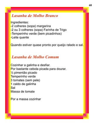 68


Lasanha de Molho Branco
Ingredientes:
-2 colheres (sopa) margarina
-2 ou 3 colheres (sopa) Farinha de Trigo
-Temperinho verde (bem picadinhos)
-Leite quente

Quando estiver quase pronto por queijo ralado e sal.


Lasanha de Molho Comum
Cozinhar a galinha e desfiar.
Por bastante cebola picada para dourar.
½ pimentão picado
Temperinho verde
3 tomates (sem pele)
1 caldo de galinha
Sal
Massa de tomate

Por a massa cozinhar
 