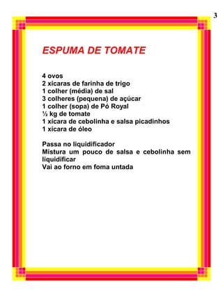 3



ESPUMA DE TOMATE

4 ovos
2 xícaras de farinha de trigo
1 colher (média) de sal
3 colheres (pequena) de açúcar
1 colher (sopa) de Pó Royal
½ kg de tomate
1 xícara de cebolinha e salsa picadinhos
1 xícara de óleo

Passa no liquidificador
Mistura um pouco de salsa e cebolinha sem
liquidificar
Vai ao forno em foma untada
 
