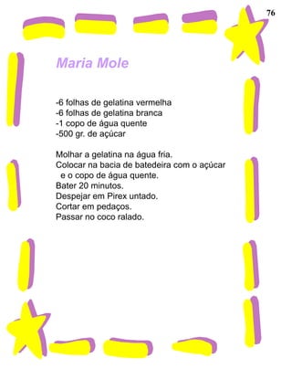 76




Maria Mole

-6 folhas de gelatina vermelha
-6 folhas de gelatina branca
-1 copo de água quente
-500 gr. de açúcar

Molhar a gelatina na água fria.
Colocar na bacia de batedeira com o açúcar
 e o copo de água quente.
Bater 20 minutos.
Despejar em Pirex untado.
Cortar em pedaços.
Passar no coco ralado.
 