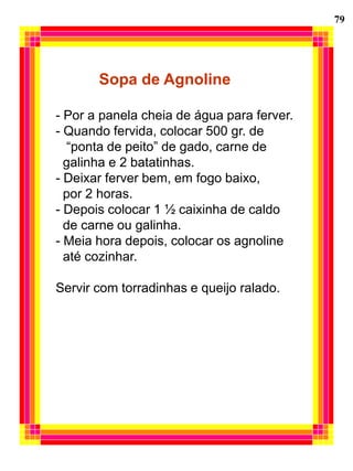 79




       Sopa de Agnoline

- Por a panela cheia de água para ferver.
- Quando fervida, colocar 500 gr. de
  “ponta de peito” de gado, carne de
  galinha e 2 batatinhas.
- Deixar ferver bem, em fogo baixo,
  por 2 horas.
- Depois colocar 1 ½ caixinha de caldo
  de carne ou galinha.
- Meia hora depois, colocar os agnoline
  até cozinhar.

Servir com torradinhas e queijo ralado.
 
