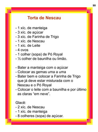80



       Torta de Nescau

- 1 xíc. de manteiga
- 3 xíc. de açúcar
- 3 xíc. de Farinha de Trigo
- 1 xíc. de Nescau
- 1 xíc. de Leite
- 4 ovos
- 1 colher (sopa) de Pó Royal
- ½ colher de baunilha ou limão.

- Bater a manteiga com o açúcar
- Colocar as gemas uma a uma
- Bater bem e colocar a Farinha de Trigo
  que já deve estar misturada com o
  Nescau e o Pó Royal
- Colocar o leite com a baunilha e por último
  as claras “em neve”.

Glacê:
- 2 xíc. de Nescau
- 1 xíc. de manteiga
- 8 colheres (sopa) de açúcar.
 