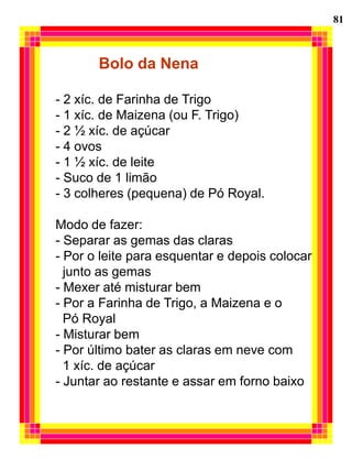 81



       Bolo da Nena

- 2 xíc. de Farinha de Trigo
- 1 xíc. de Maizena (ou F. Trigo)
- 2 ½ xíc. de açúcar
- 4 ovos
- 1 ½ xíc. de leite
- Suco de 1 limão
- 3 colheres (pequena) de Pó Royal.

Modo de fazer:
- Separar as gemas das claras
- Por o leite para esquentar e depois colocar
  junto as gemas
- Mexer até misturar bem
- Por a Farinha de Trigo, a Maizena e o
  Pó Royal
- Misturar bem
- Por último bater as claras em neve com
  1 xíc. de açúcar
- Juntar ao restante e assar em forno baixo
 