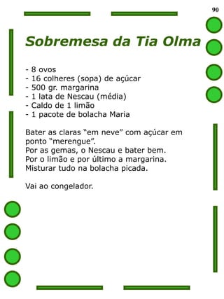 90




Sobremesa da Tia Olma
-   8 ovos
-   16 colheres (sopa) de açúcar
-   500 gr. margarina
-   1 lata de Nescau (média)
-   Caldo de 1 limão
-   1 pacote de bolacha Maria

Bater as claras “em neve” com açúcar em
ponto “merengue”.
Por as gemas, o Nescau e bater bem.
Por o limão e por último a margarina.
Misturar tudo na bolacha picada.

Vai ao congelador.
 