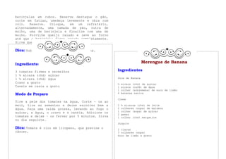 berinjelas em cubos. Reserve destaque o pão,
corte em fatias, umedeça levemente e obra com
rolo. Reserve. Coloque, em um refratário,
alternadamente, uma camada de pão, outra de
molho, uma de berinjela e finalize com uma de
molho. Polvilhe queijo ralado e leve ao forno
até que a berinjela fique assada completamente.
Sirva quente.

Dica: Substitua a berinjela por abobrinha.
               Doce de Tomate

Ingredientes
                                                                    Merengue de Banana

3 tomates firmes e vermelhos                       Ingredientes
1 ½ xícara (chá) açúcar
1 ½ xícara (chá) água                              Doce de Banana
Cravo a gosto                                      ½   xícara (chá) de açúcar
Canela em casca a gosto                            1   xícara (café) de água
                                                   1   colher (sobremesa) de suco de limão
Modo de Preparo                                    6   bananas nanica

                                                   Creme
Tire a pele dos tomates na água. Corte – os ao
meio, tire as sementes e deixe escorrer bem a      2   ½ xícaras (chá) de leite
água. Faça uma calda grossa, levando ao fogo o     2   colheres (sopa) de maisena
açúcar, a água, o cravo e a canela. Adicione os    1   colher (sopa) de açúcar
                                                   2   gemas
tomates e deixe – os ferver por 5 minutos. Sirva   1   colher (chá) margarina
no dia seguinte.
                                                   Suspiro
Dica: Tomate é rico em licopeno, que previne o     2 claras
câncer.                                            3 colheres (sopa)
                                                   Suco de limão a gosto
 