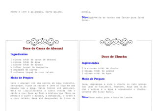 creme e leve à geladeira. Sirva gelado.            panela.

                                                   Dica: Aproveite as cascas das frutas para fazer
                                                   doces.




           Doce de Casca de Abacaxi
Ingredientes
                                                                  Doce de Chuchu
1   xícara (chá) de casca de abacaxi
1   xícara (chá) de água                           Ingredientes
1   xícara (chá) de açúcar
½   colher (sopa) de margarina                     2 ½ xícaras (chá) de chuchu
6   unidades de cravos
                                                   1 xícara (chá) de açúcar
2   colheres (sopa) de coco ralado
                                                   1 xícara (chá) de água

Modo de Preparo                                    Modo de Preparo
Lave o abacaxi com uma escova em água corrente.    Lave, descasque e rale o chuchu no ralo grosso
Descasque. Pique as cascas e leve ao fogo em uma   (do lado do fatiador). Reserve. Faça uma calda
panela com a água. Deixe ferver até amolecer.
                                                   com o açúcar e a água e acrescente o chuchu.
Bata no liquidificador a casca cozida com o        Cozinhe até ficar macio.
caldo e coe. Leve ao fogo a mistura que ficou na
peneira e junte o açúcar, a margarina, o cravo e
o coco ralado. Mexa até desprender do fundo da     Dica: Doce sabor para a hora do lanche.
 
