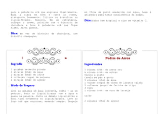 para a geladeira até que engrosse ligeiramente.    em fôrma de pudim umedecida com água. Leve à
Bata a clara em neve e junte ao creme,             geladeira para tomar consistência de pudim.
misturando levemente. Triture os biscoitos no
liquidificador.   Reserve. Em   um  refratário,    Dica: Sabor bem tropical e rico em vitamina C.
coloque o creme, polvilhe com o biscoito de
chocolate e leve à geladeira até que fique
firme. Sirva quente.

Dica: Em vez de biscoito de chocolate, use
biscoito champagne.




         Pudim de Goiaba com Casca                                Pudim de Arroz
Ingredientes                                       Ingredientes
3   goiabas vermelha picada                        1 xícara (chá) de arroz cru
2   xícaras (chá) de água                          ½ xícara (chá) de açúcar
2   xícaras (chá) de leite                         Cravos a gosto
6   colheres (sopa) de maisena                     Canela em pau a gosto
2   xícaras (chá) de açúcar                        5 xícaras (chá) de água
                                                   1 colher (sopa) de casca de laranja ralada
Modo de Preparo                                    5 colheres (sopa) de farinha de trigo
                                                   3 ovos
Leve as goiabas em água corrente, corte – as em    1 xícara (chá) de suco de laranja
pedaços. Bata no liquidificador com a água e
passe na peneira. Junte os demais ingredientes e   Calda
bata tudo novamente no liquidificador. Leve ao
fogo até que engrosse, mexendo sempre. Despeje     2 xícaras (chá) de açúcar
 