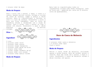 1 xícara (chá) de água                             Bata tudo no liquidificador todos os
                                                   ingredientes coloque numa fôrma retangular. Leve
Modo de Preparo                                    ao forno pré – aquecido por cerca de 50 minutos
                                                   corte em quadradinhos.
Faça o arroz com o açúcar, a água, o cravo e a
canela. Quando estiver cozido, coloque a tirinha
de casca de laranja, tampe a panela e deixe
esfriar. Bata no liquidificador a farinha, os
ovos e o suco de laranja. Acrescente o arroz e
bata até ficar homogêneo. Leve ao forno em
assadeira untada e caramelada com a calda de
açúcar. Para a calda, leve o açúcar ao fogo o
açúcar até dourar. Acrescente a água e deixe
engrossar. Desligue o fogo e, assim que esfriar
coloque no fundo da fôrma de pudim.

Dica: Toque a laranja pelo limão.
             Bolo de Fubá Cremoso
                                                           Doce de Casca de Melancia
Ingredientes
                                                   Ingredientes
4   ovos
                                                   2 xícaras (chá) casca e melancia
4   xícaras (chá) leite
                                                   1 ½ xícara (chá) água
3   xícaras (chá) açúcar
                                                   Cravo a gosto
2   xícaras (sopa) margarina
2   xícaras (chá) amido de milho
1   xícara (chá) fubá                              Modo de Preparo
1   colher (sopa) fermento em pó
1   xícara (chá) coco ralado                       Retire a casca verde da melancia, utilizando
2   xícaras (chá) queijo ralado                    apenas a polpa branca. Rale em ralador grosso e
                                                   reserve. Faça uma calda com o açúcar, a água e o
                                                   cravo. Acrescente a casca da melancia ralada e
Modo de Preparo
                                                   deixe cozinhar até apurar.
 