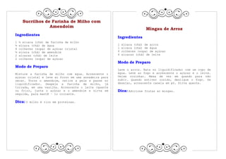 Sucrilhos de Farinha de Milho com
                  Amendoim
                                                                        Mingau de Arroz
Ingredientes
                                                       Ingredientes
1   ½ xícara (chá) de farinha de milho
½   xícara (chá) de água                               1   xícara (chá) de arroz
4   colheres (sopa) de açúcar cristal                  1   xícara (chá) de água
½   xícara (chá) de amendoim                           4   colheres (sopa) de açúcar
2   xícaras (chá) de leite                             4   xícaras (chá) de leite
2   colheres (sopa) de açúcar
                                                       Modo de Preparo
Modo de Preparo
                                                       Lave o arroz. Bata no liquidificador com um copo de
Misture a farinha de milho com água. Acrescente o      água. Leve ao fogo e acrescente o açúcar e o leite.
açúcar cristal e leve ao forno em uma assadeira para   Deixe cozinhar. Mexa de vez em quando para não
secar. Torre o amendoim, retire a pele e passe no      subir. Quando estiver cozido, desligue o fogo. Se
liquidificador. Despeje a farinha de milho, já         desejar, acrescente canela em pó. Sirva quente.
torrada, em uma vasilha. Acrescente o leite (quente
ou frio), junte o açúcar e o amendoim e sirva em       Dica: Adicione   frutas ao mingau.
seguida, para mantê – lo crocante.

Dica: O   milho é rico em proteínas.
 