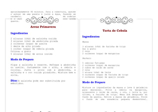 aproximadamente 40 minutos. Para a cobertura, queime
o açúcar em uma panela e junte a água, fazendo um
caramelo. Acrescente as bananas cortadas em rodelas
e o suco de limão. Cozinhe. Cubra o bolo ainda
quente.

               Arroz Primavera
                                                                         Torta de Cebola
Ingredientes
                                                       Ingredientes
2 xícaras (chá) de salsinha cozida
3 xícaras (chá) de abobrinha picada                    Massa
2 colheres (sopa) de azeite
1 dente de alho picado                                 3 xícaras (chá) de farinha de trigo
1 colher (sopa) de cebola picada                       Sal a gosto
Colorau a gosto                                        2 ovos
5 xícaras (chá) de arroz cozido                        2 colheres (sopa) de margarina

                                                       Recheio
Modo de Preparo
                                                       5   cebolas fatiadas
Pique a salsinha e reserve. Refoque a abobrinha        2   colheres (sopa) de margarina
no azeite. Juntamente com o alho, a cebola e           2   cubos de caldo de carne
colorau. Junte o arroz com a abobrinha, a              2   ovos
salsinha e o ovo cozido picadinho. Misture bem e       1   xícara (chá) de leite
sirva.                                                 4   colheres (sopa) de farinha de trigo
                                                       2   colheres (sopa) de queijo ralado
Dica: A salsinha pode ser substituída por
embutidos.                                             Modo de Preparo
                                                       Misture os ingredientes da massa e leve à geladeira
                                                       para descansar. Frite a cebola na margarina,
                                                       acrescente o caldo de carne, o ovo, o leite e, por
                                                       último, a farinha de trigo. Mexa até desgrudar do
                                                       fundo da panela. Retire a massa da geladeira. Forre
                                                       o fundo de uma assadeira pequena desmontável.
 
