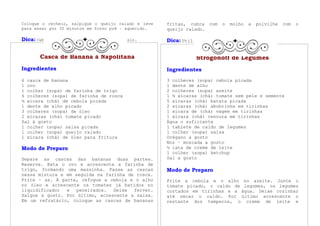 Coloque o recheio, salpique o queijo ralado e leve   fritas, cubra com   o   molho   e   polvilhe   com   o
para assar por 30 minutos em forno pré – aquecido.   queijo ralado.

Dica: Cebola   é fonte de vitamina C e potássio.     Dica: Utilize a banana para bolinhos.


       Casca de Banana à Napolitana                            Strogonoff de Legumes
Ingredientes                                         Ingredientes
6 casca de banana                                    3 colheres (sopa) cebola picada
1 ovo                                                1 dente de alho
1 colher (sopa) de farinha de trigo                  2 colheres (sopa) azeite
6 colheres (sopa) de farinha de rosca                1 ½ xícaras (chá) tomate sem pele e semente
¼ xícara (chá) de cebola picada                      5 xícaras (chá) batata picada
1 dente de alho picado                               2 xícaras (chá) abobrinha em tirinhas
3 colheres (sopa) de óleo                            1 xícara de (chá) vagem em tirinhas
2 xícaras (chá) tomate picado                        1 xícara (chá) cenoura em tirinhas
Sal à gosto                                          Água o suficiente
1 colher (sopa) salsa picada                         1 tablete de caldo de legumes
1 colher (sopa) queijo ralado                        1 colher (sopa) salsa
1 xícara (chá) de óleo para fritura                  Orégano a gosto
                                                     Noz – moscada a gosto
Modo de Preparo                                      ½ lata de creme de leite
                                                     1 colher (sopa) ketchup
Separe as cascas das bananas duas partes.            Sal a gosto
Reserve. Bata o ovo e acrescente a farinha de
trigo, formando uma massinha. Passe as cascas        Modo de Preparo
nessa mistura e em seguida na farinha de rosca.
Frite – as. À parte, refogue a cebola e o alho       Frite a cebola e o alho no azeite. Junte o
no óleo e acrescente os tomates já batidos no        tomate picado, o caldo de legumes, os legumes
liquidificador  e   peneirados.  Deixe  ferver.      cortados em tirinhas e a água. Deixe cozinhar
Salgue a gosto. Por último, acrescente a salsa.      até secar o caldo. Por último acrescente o
Em um refratário, coloque as cascas de bananas       restante dos temperos, o creme de leite e
 