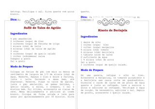 ketchup. Verifique o sal. Sirva quente com arroz   quente.
branco.
                                                   Dica: Os talos de agrião contem vitaminas do
Dica: Rico em vitamina A.                          Complexo B, fósforo e ferro.


          Suflê de Talos de Agrião
                                                                  Risoto de Berinjela
Ingredientes
                                                   Ingredientes
½ pão amanhecido
2 colheres (sopa) de óleo                          1 dente de alho
2 colheres (sopa) de farinha de trigo              1 colher (sopa) óleo
1 xícara (chá) de leite                            1 colher (sopa) margarina
4 xícaras (chá) de talos de agrião                 ¾ xícara (chá) tomate
3 ovos                                             6 xícaras (chá) berinjela
4 colheres (sopa) de queijo ralado                 1 tablete caldo de carne
1 colher (sobremesa) salsa                         O suficiente de água
Orégano a gosto                                    1 ½ xícara (chá) de arroz
Sal a gosto                                        Sal a gosto
                                                   2 colheres (sopa) de queijo ralado.
Modo de Preparo
                                                   Modo de Preparo
Coloque as fatias de pão com mais ou menos um
centímetro de largura em 1/3 de xícara (chá) de    Em uma panela, refogue o alho no óleo.
água. Reserve. Aqueça o óleo e doure a farinha,    Acrescente a margarina, os tomates picadinhos e
junte o leite fervendo e mexa bem, até             a berinjela sem casca corta em quadradinhos.
engrossar. Reserve. Pique os talos de agrião,      Dissolva o caldo de carne em um pouco de água
junte o pão amolecido, as gemas batidas, o         quente e junte ao refogado. Lave e escorra o
queijo ralado, a salsa, o oregano, o sal e         arroz e adicione ao refogado. Verifique a água
misture bem. Por último, acrescente as claras de   de cocção. Se necessário, adicione o sal. Depois
neve. Mexa delicadamente e adicione ao creme       de pronto, acrescente o queijo ralado.
branco. Coloque em forma untada e leve para
assar por aproximadamente por 30 minutos. Sirva
 