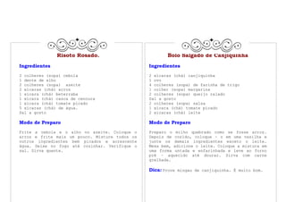 Risoto Rosado.                          Bolo Salgado de Canjiquinha
Ingredientes                                    Ingredientes
2 colheres (sopa) cebola                        2 xícaras (chá) canjiquinha
1 dente de alho                                 1 ovo
2 colheres (sopa) azeite                        4 colheres (sopa) de farinha de trigo
2 xícaras (chá) arroz                           1 colher (sopa) margarina
1 xícara (chá) beterraba                        2 colheres (sopa) queijo ralado
1 xícara (chá) casca de cenoura                 Sal a gosto
1 xícara (chá) tomate picado                    2 colheres (sopa) salsa
5 xícaras (chá) de água.                        1 xícara (chá) tomate picado
Sal a gosto                                     2 xícaras (chá) leite

Modo de Preparo                                 Modo de Preparo
Frite a cebola e o alho no azeite. Coloque o    Preparo o milho quebrado como se fosse arroz.
arroz e frite mais um pouco. Misture todos os   Depois de cozido, coloque – o em uma vasilha e
outros ingredientes bem picados e acrescente    junte os demais ingredientes exceto o leite.
água. Deixe no fogo até cozinhar. Verifique o   Mexa bem, adicione o leite. Coloque a mistura em
sal. Sirva quente.                              uma forma untada e enfarinhada e leve ao forno
                                                pré – aquecido até dourar. Sirva com carne
                                                grelhada.

                                                Dica: Prove mingau de canjiquinha. É muito bom.
 