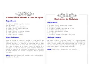 Chucrute com Salsinha e Talos de Agrião
                                                            Hambúrguer de Abobrinha
Ingredientes
                                                   Ingredientes
3 xícaras (chá) repolho branco
Sal a gosto                                        4 xícaras (chá) abobrinha ralada
3 colheres (sopa) de óleo                          2 dentes de alho
½ xícara (chá) cebola picada                       8 colheres (sopa) farinha de trigo
1 dente de alho                                    1 colher (sopa) maionese
1 xícara (chá) talos de agrião                     1 colher (sobremesa) salsa
3 salsichas em rodelas                             Sal a gosto
½ xícara (chá) vinagre                             4 colheres (sopa) óleo para fritura

Modo de Preparo                                    Modo de Preparo
Lave e corte o repolho. Deixe – o de molho em      Em uma tigela, misture todos os ingredientes
água quente, com sal, por duas ou três horas.      tempere com o sal. Mexa bem. Unte uma frigideira
Depois escorra o repolho e esprema muito bem       com o óleo, modele os hambúrgueres com o auxilio
para retirar toda a água. Em uma panela, refogue   de uma concha, como se fosse panqueca, e grelhe
no óleo a cebola e o alho. Junte os talos e a      dos dois lados. Sirva ainda quente.
salsicha e deixe fritar por alguns minutos.
Junte o repolho e refogue. Acrescente o vinagre    Dica: substitua a abobrinha por cenoura.
e deixe ferver até secar o liquido. Sirva quente
ou frio.

Dica: Repolho, brócolis, couve, etc. Estimulam a
função do fígado.
 