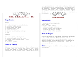 com aproximadamente     15 cm, recheie, feche as
                                                      esfihas, pincele com a gema batida e leve para assar
                                                      em assadeira   untada e enfarinhada, em forno pré –
                                                      aquecido, até dourar. Para o recheio, refogue cebola
                                                      no azeite e acrescente as folhas de couve – flor
                                                      picadas e o sal. Por último, junte as azeitonas
                                                      picadas, misture bem e desligue o fogo.


        Esfiha de Folha de Couve – Flor                               Purê Diferente
Ingredientes                                          Ingredientes
Massa                                                 4 xícaras de batata picada
                                                      sal à gosto
1   ½ colher (sopa) fermento biológico
2    colheres (sopa) açúcar                           ½ xícara (chá) cebola
1   xícara (chá) água morna                           3 colheres (sopa) maionese
5   colheres (sopa) óleo                              1 colher (sopa) queijo ralado
½   colher (sopa) sal                                 1 unidade de cenoura ralada
4   xícaras (chá) farinha de trigo                    1 xícara (chá) talos picados
1   gema
                                                      Modo de Preparo
Recheio

1 ½ xícara (chá) cebola picada                        Cozinhe as batatas com casca, descasque e amasse
2 colheres (sopa) azeite de oliva                     – as, ainda quentes. Tempere com o sal, a
3 xícaras (chá) folha de couve – flor                 cebola, a maionese e o queijo ralado. Junte a
Sal a gosto                                           cenoura ralada e os talos picados. Arrume em um
6 azeitonas verdes                                    refratário retangular, decore com ramas de
                                                      cenoura e sirva.
Modo de Preparo
                                                      Dica: Os legumes cozidos com cascas perdem menos
Dissolva o fermento no açúcar e junte a água morna,   nutrientes.
o óleo, o sal e a farinha aos poucos, até a massa
soltar das mãos e formas bolhas. Cubra e deixe
descansar por 30 minutos. Abra a massa em círculos
 
