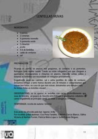 LENTELLAS VIÚVAS


INGREDIENTES:

   •   2 porros
   •   2 cenorias
   •   ½ pemento vermello
   •   ½ pemento verde
   •   1 chourizo
   •   aceite
   •   ½ k de lentellas
   •   caldo de verduras
   •   sal


PREPARACIÓN:

Pícanse os porros en anacos moi pequenos, as cenorias e os pementos.
Refógase todo nunha cazola. Cando xa están refogados, sen que cheguen a
queimarse, incorporamos o chourizo en anacos. Dánselle unhas voltas e
bótanse as lentellas sen necesidade de refogalas previamente.
Engádeselle auga ata cubrilas, sal e unha pastillas de caldo de verduras.
Deixamos refogar a lume manso durante uns 30 minutos e comprobamos que
estean ben feitas; no caso de que non estean, deixámolas uns minutos máis.
Xa temos feitas as lentellas viúvas!

OBSERVACIÓNS: se se queren as lentellas con carne, preferiblemente que
sexa de tenreira, un pouco de touciño entrefebrado e un chourizo ceboleiro. A
carne engadímola ao principio cando se están a refogar as verduras.

TEMPORADA: receita do outono / inverno


Este prato foi ofrecido polo bar- tapería: A Illa
Foi recollido polas alumnas: Eva Pena Fandiño, Gabriela García Blanco, Odhra
Victoria di Martino Fermín, Patricia Meira López e Sofía Portela Diéguez.




                                                                          11
 