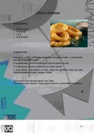 LURAS Á ROMANA


INGREDIENTES:

•   200 g de luras
•   15 g de sal
•   1 ovo
•   25 g de fariña




ELABORACIÓN:

Limpamos as luras, cortámolas en láminas, dun grosor medio, e sazonámolas
para dar fin ao primeiro paso.
O segundo paso consiste en rebozar as luras na fariña e no ovo.
O terceiro paso consiste en fritir as luras a lume normal.
E para rematar, empratamos as luras. Unha boa gornición pode ser unha
sinxela ensalada de tomate, leituga e cebola.


Este prato foi ofrecido pola tapería: Con Tapas.
Foi recollido polos alumnos: Aarón Tobío Sequeiros e Daniel Martínez Martínez.




                                                                           12
 