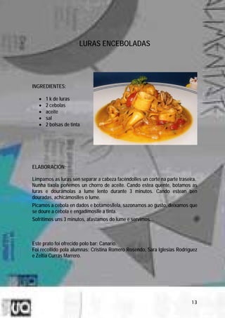 LURAS ENCEBOLADAS




INGREDIENTES:

   •   1 k de luras
   •   2 cebolas
   •   aceite
   •   sal
   •   2 bolsas de tinta




ELABORACIÓN:

Limpamos as luras sen separar a cabeza facéndolles un corte na parte traseira.
Nunha tixola poñemos un chorro de aceite. Cando estea quente, botamos as
luras e dourámolas a lume lento durante 3 minutos. Cando estean ben
douradas, achicámoslles o lume.
Picamos a cebola en dados e botámosllela, sazonamos ao gusto, deixamos que
se doure a cebola e engadímoslle a tinta.
Sofritimos uns 3 minutos, afastamos do lume e servimos.



Este prato foi ofrecido polo bar: Canario.
Foi recollido pola alumnas: Cristina Romero Rosendo, Sara Iglesias Rodríguez
e Zeltia Currás Marrero.




                                                                           13
 