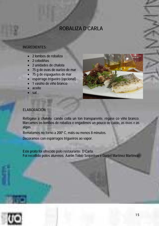 ROBALIZA D’CARLA


INGREDIENTES:

   •   2 lombos de robaliza
   •   2 ceboliñas
   •   2 unidades de chalota
   •   75 g de ovas de ourizo de mar
   •   75 g de espaguetes de mar
   •   espárrago trigueiro (opcional)
   •   1 vasiño de viño branco
   •   aceite
   •   sal



ELABORACIÓN:

Refógase a chalota; cando colla un ton transparente, régase co viño branco.
Marcamos os lombos de robaliza e engadimos un pouco de caldo, as ovas e as
algas.
Rematamos no forno a 200º C, máis ou menos 8 minutos.
Decoramos con espárragos trigueiros ao vapor.


Este prato foi ofrecido polo restaurante: D’Carla.
Foi recollido polos alumnos: Aarón Tobío Sequeiros e Daniel Martínez Martínez.




                                                                           15
 