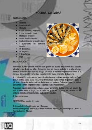 XOUBAS GUISADAS
INGREDIENTES:

   •   1 cebola
   •   1 dente de allo
   •   1 tomate
   •   ½ k de pemento vermello
   •   ½ k de pemento verde
   •   2 follas de loureiro
   •   1 vaso de viño branco
   •   1 culleradiña de pemento doce
   •   1 culleradiña de pemento
       picante
   •   1 k de xoubas
   •   sal ao gusto
   •   ½ de patacas
   •   auga

ELABORACIÓN:

Poñemos nunha tarteira ao lume cun pouco de aceite. Engadímoslle a cebola
picada e un dente de allo. Deixamos que se faga a cebola e o allo a lume
manso. Botámoslle o tomate e logo picamos a metade do pemento verde e a
metade do pemento vermello e engadímosllo xunto coa folla de loureiro.
A continuación vertemos un vaso de viño branco e deixamos que todo se faga
ben. Cando a salsa estea feita, engadímoslle as culleradiñas de pemento doce e
picante, dámoslle unha volta e botamos as xoubas. Deixamos que se vaian
guisando e imos engadindo sal, segundo o vaia necesitando.
Nun cazo á parte poñemos ao lume: auga, unha folla de loureiro e un pouco de
sal. Cando ferva a auga, botámoslle as patacas cortadas en anacos e ao
estaren cocidas engadímolas á tarteira das xoubas.
E listo para servir.

TEMPORADA: receita do verán

Este prato foi ofrecido polo bar: Ramona.
Foi recollido polos alumnos: Adrián de Matos Alonso, Ali Boutinguiza Larosi e
Sergio Coloret Alonso.




                                                                           16
 