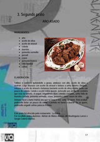 3. Segundo prato
                              AÑO ASADO


INGREDIENTES:

    •   año
    •   aceite de oliva
    •   aceite de xirasol
    •   cebola
    •   loureiro
    •   pemento vermello
    •   perexil
    •   cravo
    •   pementa branca
    •   viño branco
    •   coñac



ELABORACIÓN:

Tállase o cordeiro quitándolle a graxa, adúbase con allo, aceite de oliva e
azafrán. Logo dóurase con aceite de xirasol e bótase a unha tarteira. Despois,
retírase o aceite de xirasol e botamos bastante aceite de oliva nunha tixola cun
pouco de cebola. Cando o aceite estea quente, bótaselle por enriba do cordeiro
que está na tarteira. A seguir, engadimos dúas cebolas cortadas, unha folla de
loureiro cortada, pemento vermello, cravo, pementa e dous vasos de viño.
Déixase facer a lume manso ata que se vexa o óso solto da carne. Para acabar,
pódeselle botar un pouco de coñac e poñelo no forno a dourar. Se se quere,
pódeselle engadir unhas patacas fritidas.


Este prato foi ofrecido polo restaurante: La Batea
Foi recollido polos alumnos: Adrián de Matos Alonso, Ali Boutinguiza Larosi e
Sergio Coloret Alonso.




                                                                             17
 