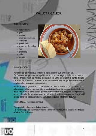 CALLOS Á GALEGA


INGREDIENTES:

   •   garavanzos
   •   pata
   •   callos
   •   morro de tenreira
   •   chourizo
   •   pan fritido
   •   especias de callos
   •   sal
   •   pemento
   •   allo
   •   cebola



ELABORACIÓN:

Póñense os garavanzos a remollo a noite anterior cun chisco de sal.
Escórrense os garavanzos e póñense a cocer en auga quente unha hora ou
hora e media, máis ou menos. Retíranse do lume ao estaren a punto. Noutra
cazarola coceranse as carnes e cando estean ben cocidas, pícanse en anacos e
engádeselles a auga dos garavanzos.
Nunha tixola engádese 250 cl de aceite de oliva e frítese o pan en anacos co
allo picado; retírase nun morteiro e machúcase ben. No mesmo aceite, frítense
dous chourizos e unha cebola picada; cando estea ben, apágase e engádeselle
unha cullerada de pemento doce e outra de picante e as especias. Engádese
todo á cazarola cos garavanzos, sazónase ao punto e retírase do lume.

TEMPORADA: receita do inverno

Este prato foi ofrecido polo bar: O Alén.
Foi recollido polas alumnas: Cristina Romero Rosendo, Sara Iglesias Rodríguez
e Zeltia Currás Marrero.




                                                                          18
 