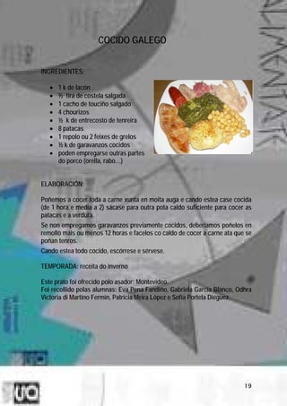 COCIDO GALEGO


INGREDIENTES:

   •   1 k de lacón
   •   ½ tira de costela salgada
   •   1 cacho de touciño salgado
   •   4 chourizos
   •   ½ k de entrecosto de tenreira
   •   8 patacas
   •   1 repolo ou 2 feixes de grelos
   •   ½ k de garavanzos cocidos
   •   poden empregarse outras partes
       do porco (orella, rabo…)


ELABORACIÓN:

Poñemos a cocer toda a carne xunta en moita auga e cando estea case cocida
(de 1 hora e media a 2) sácase para outra pota caldo suficiente para cocer as
patacas e a verdura.
Se non empregamos garavanzos previamente cocidos, deberiamos poñelos en
remollo máis ou menos 12 horas e facelos co caldo de cocer a carne ata que se
poñan tenros.
Cando estea todo cocido, escórrese e sérvese.

TEMPORADA: receita do inverno

Este prato foi ofrecido polo asador: Montevideo.
Foi recollido polas alumnas: Eva Pena Fandiño, Gabriela García Blanco, Odhra
Victoria di Martino Fermín, Patricia Meira López e Sofía Portela Diéguez.




                                                                          19
 