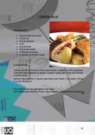 CORDÓN BLUE



INGREDIENTES:

   •   160 g de bisté de tenreira
   •   15 g de sal
   •   15 g de pementa
   •   1 ovo
   •   25 g de fariña
   •   25 g de pan relado
   •   2 rebandas de queixo
   •   2 rebandas de xamón curado



ELABORACIÓN:

Cóllese un bisté de tenreira, córtase pola metade e engádese o sal e a pementa.
Colócanse dúas rebandas de queixo e xamón curado sobre unha das metades
e enrólase todo.
Apértase ben, golpéase e pásase pola fariña, pan relado e ovo batido. Frítese
en aceite moi quente.


Este prato foi ofrecido pola tapería: Con Tapas.
Foi recollido polos alumnos: Aarón Tobio Sequeiros e Daniel Martínez Martínez.




                                                                            20
 