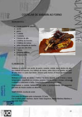 COSTELAR DE XABARÍN AO FORNO

INGREDIENTES:

   •   1 k de costela de xabarín
   •   aceite
   •   porro
   •   1 cebola
   •   1 cenoria
   •   2 dentes de allo
   •   3 folliñas de loureiro
   •   3 folliñas de romeu
   •   unha chisquiña de tomiño
   •   1 vaso de viño tinto
   •   1 limón
   •   castañas peladas
   •   1 mazá asada



ELABORACIÓN:

Adúbase o costelar con aceite de porro, cenoria, cebola, dous dentes de allo,
tres folliñas de loureiro, tres folliñas de romeu, unha chisca de tomiño, un vaso
de viño tinto e o zume dun limón. Déixase polo menos 24 horas no refrixerador
a macerar.
Retírase o costelar do adubo e métese no forno durante 3 ou 4 horas a baixa
temperatura, engadindo as castañas peladas. Cando remate o tempo, retiramos
o xabarín e reducimos a salsa. Triturámola e pasámola polo chino.
Empratamos a costela, bañámola coa salsa e acompañámola con pequenas
porcións de mazás asadas ao albariño.

TEMPORADA: receita do verán

Este prato foi ofrecido polo restaurante: D’Carla.
Foi recollido polos alumnos: Aarón Tobío Sequeiros, Daniel Martínez Martínez e
Facundo Vidal Pallás.




                                                                              21
 