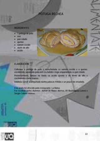 PEITUGA RECHEA



INGREDIENTES:

•   1 peituga de polo
•   ovo
•   pan relado
•   queixo
•   xamón cocido
•   dente de allo
•   aceite




ELABORACIÓN:

Collemos a peituga de polo e reenchémola co xamón cocido e o queixo;
enrolámola, pasámola polo ovo cru batido e logo empanámola co pan relado.
Posteriormente, bótase na tixola co aceite quente e un dente de allo e
cociñámola a lume manso.
Adóitase servir acompañada dunha patacas fritidas e un pouco de ensalada.

Este prato foi ofrecido polo restaurante: La Batea.
Foi recollido polos alumnos: Adrián de Matos Alonso, Ali Boutinguiza Larosi e
Sergio Coloret Alonso.




                                                                            22
 
