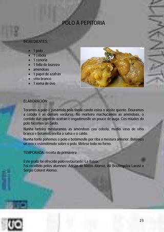 POLO Á PEPITORIA


INGREDIENTES:

   •   1 polo
   •   1 cebola
   •   1 cenoria
   •   1 folla de loureiro
   •   améndoas
   •   1 papel de azafrán
   •   viño branco
   •   1 xema de ovo



ELABORACIÓN:

Toramos o polo e pasámolo pola tixola cando estea o aceite quente. Douramos
a cebola e as demais verduras. No morteiro machucamos as améndoas, o
contido dun papel de azafrán e engadímoslle un pouco de auga. Cos miúdos do
polo facemos un caldo.
Nunha tarteira mesturamos as améndoas coa cebola, medio vaso de viño
branco e botamos enriba a salsa e o caldo.
Nunha fonte poñemos o polo e botámoslle por riba a mestura anterior. Batemos
un ovo e estendémolo sobre o polo. Métese todo no forno.

TEMPORADA: receita da primavera

Este prato foi ofrecido polo restaurante: La Batea.
Foi recollido polos alumnos: Adrián de Matos Alonso, Ali Boutinguiza Larosi e
Sergio Coloret Alonso.




                                                                          23
 
