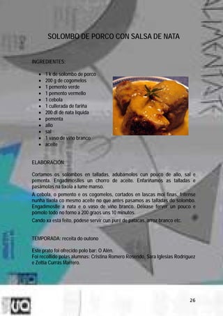 SOLOMBO DE PORCO CON SALSA DE NATA


INGREDIENTES:

   •   1 k de solombo de porco
   •   200 g de cogomelos
   •   1 pemento verde
   •   1 pemento vermello
   •   1 cebola
   •   1 cullerada de fariña
   •   200 dl de nata líquida
   •   pementa
   •   allo
   •   sal
   •   1 vaso de viño branco
   •   aceite


ELABORACIÓN:

Cortamos os solombos en talladas, adubámolos cun pouco de allo, sal e
pementa. Engadímoslles un chorro de aceite. Enfariñamos as talladas e
pasámolas na tixola a lume manso.
A cebola, o pemento e os cogomelos, cortados en lascas moi finas, frítense
nunha tixola co mesmo aceite no que antes pasamos as talladas do solombo.
Engadímoslle a nata e o vaso de viño branco. Déixase ferver un pouco e
pómolo todo no forno a 200 graos uns 10 minutos.
Cando xa está feito, pódese servir cun puré de patacas, arroz branco etc.


TEMPORADA: receita do outono

Este prato foi ofrecido polo bar: O Alén.
Foi recollido polas alumnas: Cristina Romero Rosendo, Sara Iglesias Rodríguez
e Zeltia Currás Marrero.




                                                                            26
 