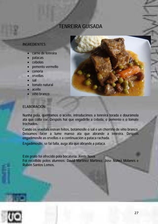 TENREIRA GUISADA


INGREDIENTES:

   •   carne de tenreira
   •   patacas
   •   cebolas
   •   pemento vermello
   •   cenoria
   •   ervellas
   •   sal
   •   tomate natural
   •   aceite
   •   viño branco


ELABORACIÓN:

Nunha pota, quentamos o aceite, introducimos a tenreira torada e dourámola
ata que colla cor. Despois hai que engadirlle a cebola, o pemento e o tomate
trochados.
Cando os vexetais estean feitos, botámoslle o sal e un chorriño de viño branco.
Deixamos facer a lume manso ata que abrande a tenreira. Despois
engadímoslle as ervellas e a continuación a pataca rachada.
Engadímoslle, se fai falla, auga ata que abrande a pataca.


Este prato foi ofrecido pola bocatería: Xente Nova.
Foi recollido polos alumnos: David Martínez Martínez, Jose Núñez Molanes e
Rubén Santos Lemos.




                                                                            27
 