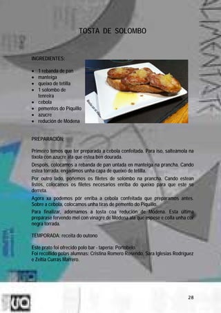 TOSTA DE SOLOMBO


INGREDIENTES:

•   1 rebanda de pan
•   manteiga
•   queixo de tetilla
•   1 solombo de
    tenreira
•   cebola
•   pementos do Piquillo
•   azucre
•   redución de Módena


PREPARACIÓN:

Primeiro temos que ter preparada a cebola confeitada. Para iso, salteámola na
tixola con azucre ata que estea ben dourada.
Despois, colocamos a rebanda de pan untada en manteiga na prancha. Cando
estea torrada, engadimos unha capa de queixo de tetilla.
Por outro lado, poñemos os filetes de solombo na prancha. Cando estean
listos, colocamos os filetes necesarios enriba do queixo para que este se
derreta.
Agora xa podemos pór enriba a cebola confeitada que preparamos antes.
Sobre a cebola, colocamos unha tiras de pemento do Piquillo.
Para finalizar, adornamos a tosta coa redución de Módena. Esta última
prepárase fervendo mel con vinagre de Módena ata que espese e colla unha cor
negra torrada.

TEMPORADA: receita do outono

Este prato foi ofrecido polo bar - tapería: Portobelo.
Foi recollido polas alumnas: Cristina Romero Rosendo, Sara Iglesias Rodríguez
e Zeltia Currás Marrero.




                                                                          28
 