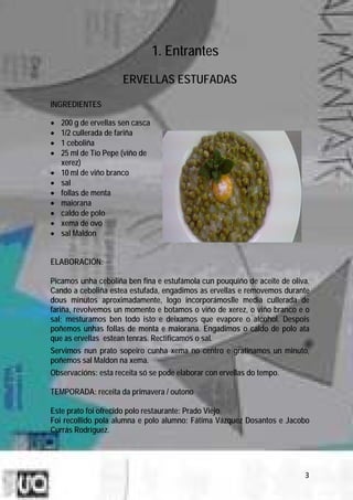 1. Entrantes
                      ERVELLAS ESTUFADAS

INGREDIENTES

•   200 g de ervellas sen casca
•   1/2 cullerada de fariña
•   1 ceboliña
•   25 ml de Tío Pepe (viño de
    xerez)
•   10 ml de viño branco
•   sal
•   follas de menta
•   maiorana
•   caldo de polo
•   xema de ovo
•   sal Maldon


ELABORACIÓN:

Picamos unha ceboliña ben fina e estufámola cun pouquiño de aceite de oliva.
Cando a ceboliña estea estufada, engadimos as ervellas e removemos durante
dous minutos aproximadamente, logo incorporámoslle media cullerada de
fariña, revolvemos un momento e botamos o viño de xerez, o viño branco e o
sal; mesturamos ben todo isto e deixamos que evapore o alcohol. Despois
poñemos unhas follas de menta e maiorana. Engadimos o caldo de polo ata
que as ervellas estean tenras. Rectificamos o sal.
Servimos nun prato sopeiro cunha xema no centro e gratinamos un minuto,
poñemos sal Maldon na xema.
Observacións: esta receita só se pode elaborar con ervellas do tempo.

TEMPORADA: receita da primavera / outono

Este prato foi ofrecido polo restaurante: Prado Viejo.
Foi recollido pola alumna e polo alumno: Fátima Vázquez Dosantos e Jacobo
Currás Rodríguez.




                                                                          3
 