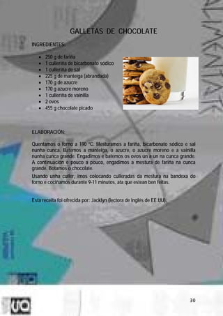 GALLETAS DE CHOCOLATE
INGREDIENTES:

   •   250 g de fariña
   •   1 culleriña de bicarbonato sódico
   •   1 culleriña de sal
   •   225 g de manteiga (abrandada)
   •   170 g de azucre
   •   170 g azucre moreno
   •   1 culleriña de vainilla
   •   2 ovos
   •   455 g chocolate picado



ELABORACIÓN:

Quentamos o forno a 190 ºC. Mesturamos a fariña, bicarbonato sódico e sal
nunha cunca. Batemos a manteiga, o azucre, o azucre moreno e a vainilla
nunha cunca grande. Engadimos e batemos os ovos un a un na cunca grande.
A continuación e pouco a pouco, engadimos a mestura de fariña na cunca
grande. Botamos o chocolate.
Usando unha culler, imos colocando culleradas da mestura na bandexa do
forno e cociñamos durante 9-11 minutos, ata que estean ben feitas.


Esta receita foi ofrecida por: Jacklyn (lectora de inglés de EE.UU).




                                                                       30
 