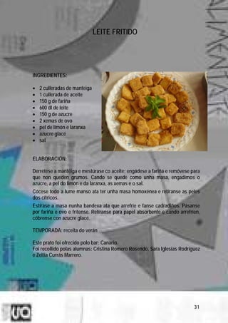 LEITE FRITIDO




INGREDIENTES:

•   2 culleradas de manteiga
•   1 cullerada de aceite
•   150 g de fariña
•   600 dl de leite
•   150 g de azucre
•   2 xemas de ovo
•   pel de limón e laranxa
•   azucre glacé
•   sal


ELABORACIÓN:

Derrétese a manteiga e mestúrase co aceite; engádese a fariña e remóvese para
que non queden grumos. Cando se quede como unha masa, engadimos o
azucre, a pel do limón e da laranxa, as xemas e o sal.
Cócese todo a lume manso ata ter unha masa homoxénea e retíranse as peles
dos cítricos.
Estírase a masa nunha bandexa ata que arrefríe e fanse cadradiños. Pásanse
por fariña e ovo e frítense. Retíranse para papel absorbente e cando arrefríen,
cóbrense con azucre glacé.

TEMPORADA: receita do verán

Este prato foi ofrecido polo bar: Canario.
Foi recollido polas alumnas: Cristina Romero Rosendo, Sara Iglesias Rodríguez
e Zeltia Currás Marrero.




                                                                            31
 