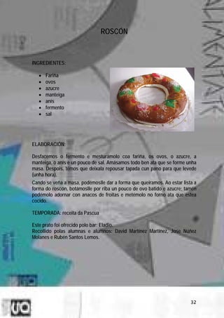 ROSCÓN



INGREDIENTES:

   •   Fariña
   •   ovos
   •   azucre
   •   manteiga
   •   anís
   •   fermento
   •   sal




ELABORACIÓN:

Desfacemos o fermento e mesturámolo coa fariña, os ovos, o azucre, a
manteiga, o anís e un pouco de sal. Amásamos todo ben ata que se forme unha
masa. Despois, temos que deixala repousar tapada cun pano para que levede
(unha hora).
Cando se veña a masa, podémoslle dar a forma que queiramos. Ao estar lista a
forma do roscón, botámoslle por riba un pouco de ovo batido e azucre; tamén
podémolo adornar con anacos de froitas e metémolo no forno ata que estea
cocido.

TEMPORADA: receita da Pascua

Este prato foi ofrecido polo bar: Eladio.
Recollido polas alumnas e alumnos: David Martínez Martínez, Jose Núñez
Molanes e Rubén Santos Lemos.




                                                                         32
 