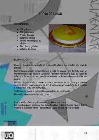 TORTA DE LIMÓN

INGREDIENTES:

   • 500 g de nata
   • 150 g de azucre
   • 1 vaso de auga
   • caramelo líquido
   • queixo Philadelphia ou
     similar
   • biscoito ou galletas
   • xelatina de limón



ELABORACIÓN:

Untamos o molde co caramelo; se o caramelo o fas ti, que o molde non sexa de
plástico.
Nunha cunca grande semimontamos a nata co azucre, non fai falla que se
monte de todo, cun pouco é suficiente. Poñemos nun cazo a auga co sobre de
xelatina a ferver; unha vez que ferva, retírase do lume e déixase arrefriar un
pouco.
Mentres, engadímoslle o queixo á nata e mesturámolo ben, sen que queden
grumos. Cando vexamos que está ben disolto o queixo, engadímoslle a xelatina
e remexemos todo ben mesturado.
Vertémolo no molde e cubrímolo coas galletas ou co biscoito.
Metémolo na neveira unhas tres horas.


Este prato foi ofrecido polo restaurante: Fonte das Donas.
Foi recollido polas alumnas: Eva Pena Fandiño, Gabriela García Blanco, Odhra
Victoria di Martino Fermín, Patricia Meira López e Sofía Portela Diéguez.




                                                                           33
 