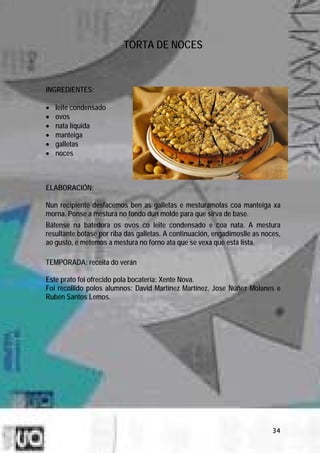TORTA DE NOCES



INGREDIENTES:

•   leite condensado
•   ovos
•   nata líquida
•   manteiga
•   galletas
•   noces



ELABORACIÓN:

Nun recipiente desfacemos ben as galletas e mesturámolas coa manteiga xa
morna. Ponse a mestura no fondo dun molde para que sirva de base.
Bátense na batedora os ovos co leite condensado e coa nata. A mestura
resultante bótase por riba das galletas. A continuación, engadímoslle as noces,
ao gusto, e metemos a mestura no forno ata que se vexa que está lista.

TEMPORADA: receita do verán

Este prato foi ofrecido pola bocatería: Xente Nova.
Foi recollido polos alumnos: David Martínez Martínez, Jose Núñez Molanes e
Rubén Santos Lemos.




                                                                            34
 