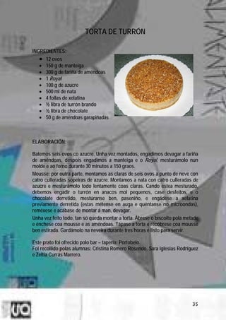 TORTA DE TURRÓN

INGREDIENTES:
   •   12 ovos
   •   150 g de manteiga
   •   300 g de fariña de améndoas
   •   1 Royal
   •   100 g de azucre
   •   500 ml de nata
   •   4 follas de xelatina
   •   ½ libra de turrón brando
   •   ½ libra de chocolate
   •   50 g de améndoas garapiñadas



ELABORACIÓN:

Batemos seis ovos co azucre. Unha vez montados, engadimos devagar a fariña
de améndoas, despois engadimos a manteiga e o Royal, mesturámolo nun
molde e ao forno durante 30 minutos a 150 graos.
Mousse: por outra parte, montamos as claras de seis ovos a punto de neve con
catro culleradas sopeiras de azucre. Montamos a nata con catro culleradas de
azucre e mesturámolo todo lentamente coas claras. Cando estea mesturado,
debemos engadir o turrón en anacos moi pequenos, case desfeitos, e o
chocolate derretido, mestúranse ben, paseniño, e engádese a xelatina
previamente derretida (estas métense en auga e quéntanse no microondas),
reméxese e acábase de montar á man, devagar.
Unha vez feito todo, tan só queda montar a torta. Ábrese o biscoito pola metade
e énchese coa mousse e as améndoas. Tápase a torta e recóbrese coa mousse
ben estirada. Gardámolo na neveira durante tres horas e listo para servir.

Este prato foi ofrecido polo bar – tapería: Portobelo.
Foi recollido polas alumnas: Cristina Romero Rosendo, Sara Iglesias Rodríguez
e Zeltia Currás Marrero.




                                                                            35
 