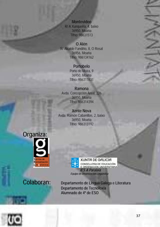 Montevideo
                 R/ A Xunqueira, 4, baixo
                      36950, Moaña
                     Tlfno: 98631513

                         O Alén
              R/ Alcalde Fandiño, 8, O Rosal
                      36956, Moaña
                     Tlfno: 986134162

                       Portobelo
                    Porto de Meira, 9
                     36950, Moaña
                    Tlfno: 986311831

                        Ramona
               Avda. Concepción Areal, 226
                      36950, Moaña
                    Tlfno: 986314394

                      Xente Nova
             Avda. Ramón Cabanillas, 2, baixo
                     36950, Moaña
                    Tlfno: 986313192

Organiza:




                             IES A Paralaia
                     Equipo de Dinamización Lingüística


Colaboran:    Departamento de Lingua Galega e Literatura
              Departamento de Tecnoloxía
              Alumnado de 4º de ESO




                                                           37
 