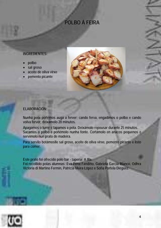 POLBO Á FEIRA




INGREDIENTES:

•   polbo
•   sal groso
•   aceite de oliva virxe
•   pemento picante




ELABORACIÓN:

Nunha pota poñemos auga a ferver; cando ferva, engadimos o polbo e cando
volva ferver, deixámolo 20 minutos.
Apagamos o lume e tapamos a pota. Deixámolo repousar durante 25 minutos.
Sacamos o polbo e poñémolo nunha fonte. Cortámolo en anacos pequenos e
servímolo nun prato de madeira.
Para servilo botámoslle sal groso, aceite de oliva virxe, pemento picante e listo
para comer.


Este prato foi ofrecido polo bar - tapería: A Illa.
Foi recollido polas alumnas: Eva Pena Fandiño, Gabriela García Blanco, Odhra
Victoria di Martino Fermín, Patricia Meira López e Sofía Portela Diéguez.




                                                                               4
 
