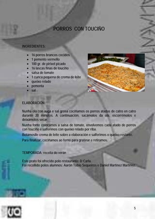 PORROS CON TOUCIÑO


INGREDIENTES:

   •   16 porros brancos cocidos
   •   1 pemento vermello
   •   100 gr. de pirixel picado
   •   16 lascas finas de touciño
   •   salsa de tomate
   •   1 cunca pequena de crema de leite
   •   queixo relado
   •   pementa
   •   sal


ELABORACIÓN:

Nunha ola con auga e sal grosa cociñamos os porros atadas de catro en catro
durante 20 minutos. A continuación, sacámolos da ola, escorrémolos e
deixámolos secar.
Nunha fonte colocamos a salsa de tomate, envolvemos cada atado de porros
con touciño e salferimos con queixo relado por riba.
Botámoslle crema de leite sobre a elaboración e salferimos o queixo restante.
Para finalizar, cociñamos ao forno para gratinar e retiramos.


TEMPORADA: receita do verán

Este prato foi ofrecido polo restaurante: D´Carla.
Foi recollido polos alumnos: Aarón Tobío Sequeiros e Daniel Martínez Martínez.




                                                                                5
 