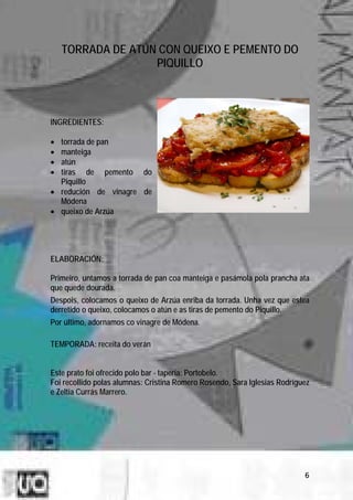 TORRADA DE ATÚN CON QUEIXO E PEMENTO DO
                   PIQUILLO



INGREDIENTES:

• torrada de pan
• manteiga
• atún
• tiras de pemento do
  Piquillo
• redución de vinagre de
  Módena
• queixo de Arzúa




ELABORACIÓN:

Primeiro, untamos a torrada de pan coa manteiga e pasámola pola prancha ata
que quede dourada.
Despois, colocamos o queixo de Arzúa enriba da torrada. Unha vez que estea
derretido o queixo, colocamos o atún e as tiras de pemento do Piquillo.
Por último, adornamos co vinagre de Módena.

TEMPORADA: receita do verán


Este prato foi ofrecido polo bar - tapería: Portobelo.
Foi recollido polas alumnas: Cristina Romero Rosendo, Sara Iglesias Rodríguez
e Zeltia Currás Marrero.




                                                                           6
 