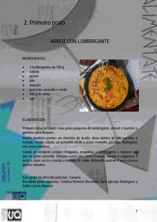 2. Primeiro prato

                   ARROZ CON LUMBRIGANTE


INGREDIENTES:

•   2 lumbrigantes de 700 g
•   cebola
•   pirixel
•   allo
•   loureiro
•   pemento vermello e verde
•   500 g de arroz
•   sal




ELABORACIÓN:

Primeiro faise un caldo coas patas pequena do lumbrigante, pirixel e loureiro e
gárdase para despois.
Nunha paelleira ponse: un chorriño de aceite, dous dentes de allo partidos á
metade, media cebola, un pemento verde e outro vermello, picados. Refóganse
uns cinco minutos.
Cando as verduras estean refogadas, engádese o lumbrigante e móvese ata
que se poña vermello. Déixase cocer uns cinco minutos tapado e engádese o
arroz e dúas veces e media a medida do caldo. Bótaselle azafrán e sal e cócese
quince minutos.


Este prato foi ofrecido polo bar: Canario.
Recollido polas alumnas: Cristina Romero Rosendo, Sara Iglesias Rodríguez e
Zeltia Currás Marrero.




                                                                             7
 