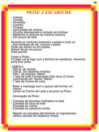 PEIXE Á ESCABECHE Cebola Tomate Pimentão Coentro Vinagre Uma pitada de colorau Chuchu descascado e cortado em tirinhas Batatinha e cenoura da mesma maneira Um pouco de óleo Quando as verduras estiverem cozidas e tudo no  bom tempero de sal, colocar o peixe. Pode ser inteiro ou em postas. Deixar ferver um pouco. Está pronto! Fazer o Pirão: O caldo vai ai fogo com a farinha de mandioca, mexendo para ficar pirão. cEBOLA 250 gr. de açúcar  250 gr. De castanha (moída) 500 r. de bolacha “Maria” 1 lata de Leite Condensado feito doce (2 horas  cozinhando em  banho “Maria”. 1 lata de Creme de Leite. Bater a manteiga com o açúcar até formar um  creme. Juntar ao Creme de Leite e arrumar no Pirex. Arrumação do Pirex: Camada de biscoitos molhados no leite Camada de doce de leite Camada do creme Camada de castanha moída Repetir as camadas até terminar os ingredientes. Última camada de castanha moída. 98 