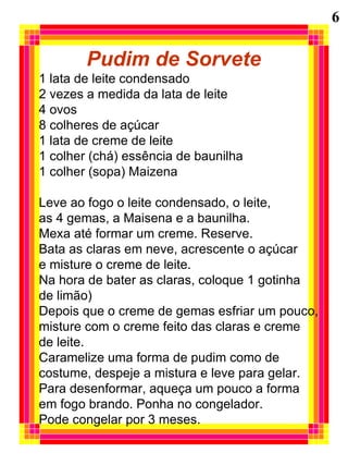 Pudim de Sorvete 1 lata de leite condensado 2 vezes a medida da lata de leite 4 ovos 8 colheres de açúcar 1 lata de creme de leite 1 colher (chá) essência de baunilha 1 colher (sopa) Maizena Leve ao fogo o leite condensado, o leite,  as 4 gemas, a Maisena e a baunilha. Mexa até formar um creme. Reserve. Bata as claras em neve, acrescente o açúcar  e misture o creme de leite. Na hora de bater as claras, coloque 1 gotinha de limão) Depois que o creme de gemas esfriar um pouco, misture com o creme feito das claras e creme de leite. Caramelize uma forma de pudim como de  costume, despeje a mistura e leve para gelar. Para desenformar, aqueça um pouco a forma em fogo brando. Ponha no congelador. Pode congelar por 3 meses. 6 