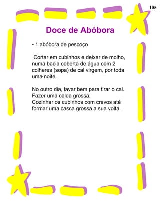 105 Doce de Abóbora 1 abóbora de pescoço Cortar em cubinhos e deixar de molho, numa bacia coberta de água com 2 colheres (sopa) de cal virgem, por toda uma noite. No outro dia, lavar bem para tirar o cal. Fazer uma calda grossa. Cozinhar os cubinhos com cravos até formar uma casca grossa a sua volta. 